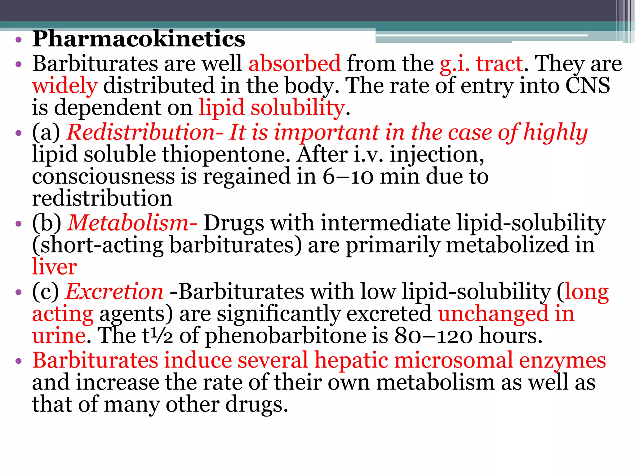 • Pharmacokinetics
• Barbiturates are well absorbed from the g.i. tract. They are
widely distributed in the body. The rate of entry into CNS
is dependent on lipid solubility.
• (a) Redistribution- It is important in the case of highly
lipid soluble thiopentone. After i.v. injection,
consciousness is regained in 6–10 min due to
redistribution
• (b) Metabolism- Drugs with intermediate lipid-solubility
(short-acting barbiturates) are primarily metabolized in
liver
• (c) Excretion -Barbiturates with low lipid-solubility (long
acting agents) are significantly excreted unchanged in
urine. The t½ of phenobarbitone is 80–120 hours.
• Barbiturates induce several hepatic microsomal enzymes
and increase the rate of their own metabolism as well as
that of many other drugs.
 