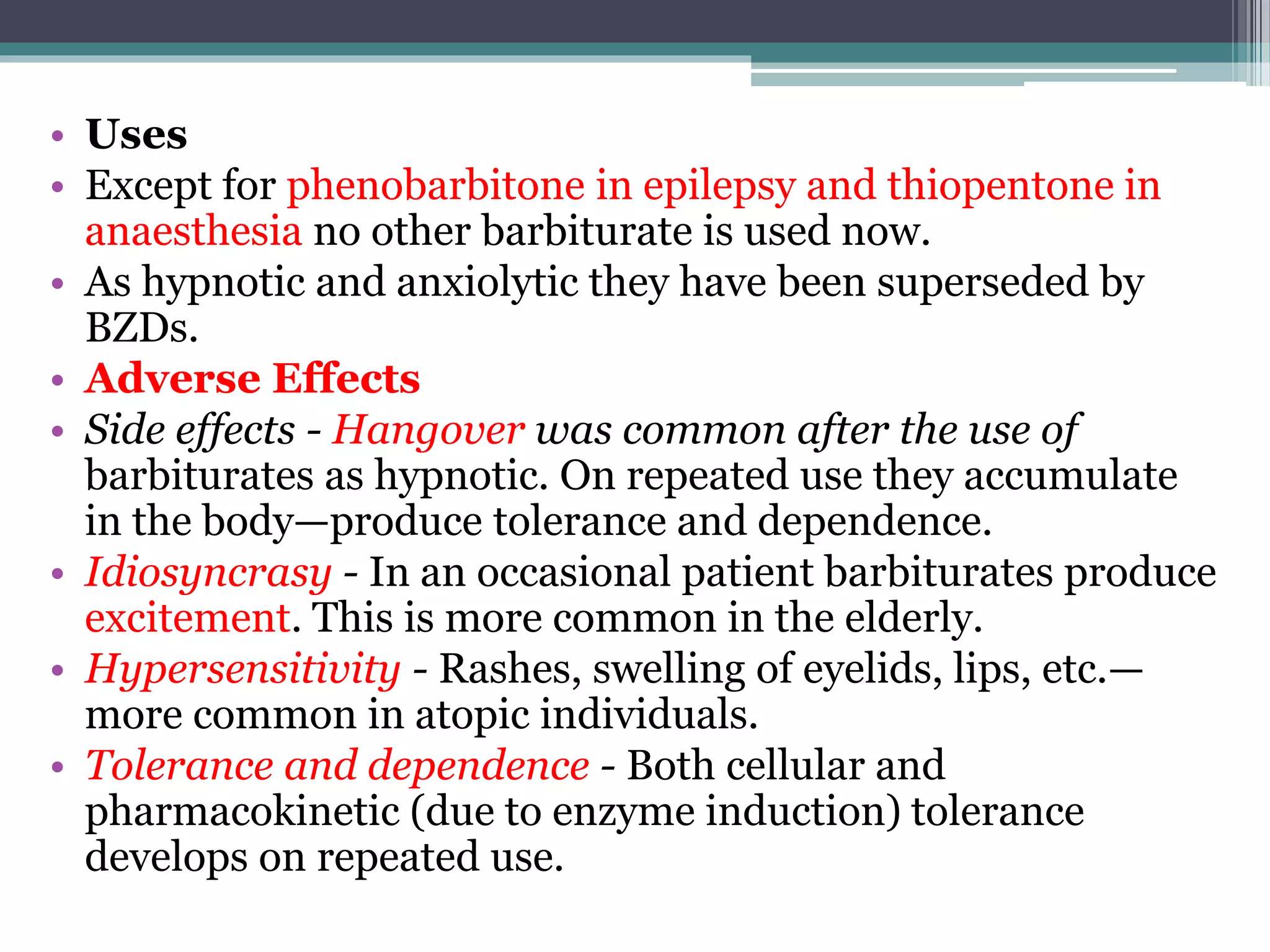 • Uses
• Except for phenobarbitone in epilepsy and thiopentone in
anaesthesia no other barbiturate is used now.
• As hypnotic and anxiolytic they have been superseded by
BZDs.
• Adverse Effects
• Side effects - Hangover was common after the use of
barbiturates as hypnotic. On repeated use they accumulate
in the body—produce tolerance and dependence.
• Idiosyncrasy - In an occasional patient barbiturates produce
excitement. This is more common in the elderly.
• Hypersensitivity - Rashes, swelling of eyelids, lips, etc.—
more common in atopic individuals.
• Tolerance and dependence - Both cellular and
pharmacokinetic (due to enzyme induction) tolerance
develops on repeated use.
 