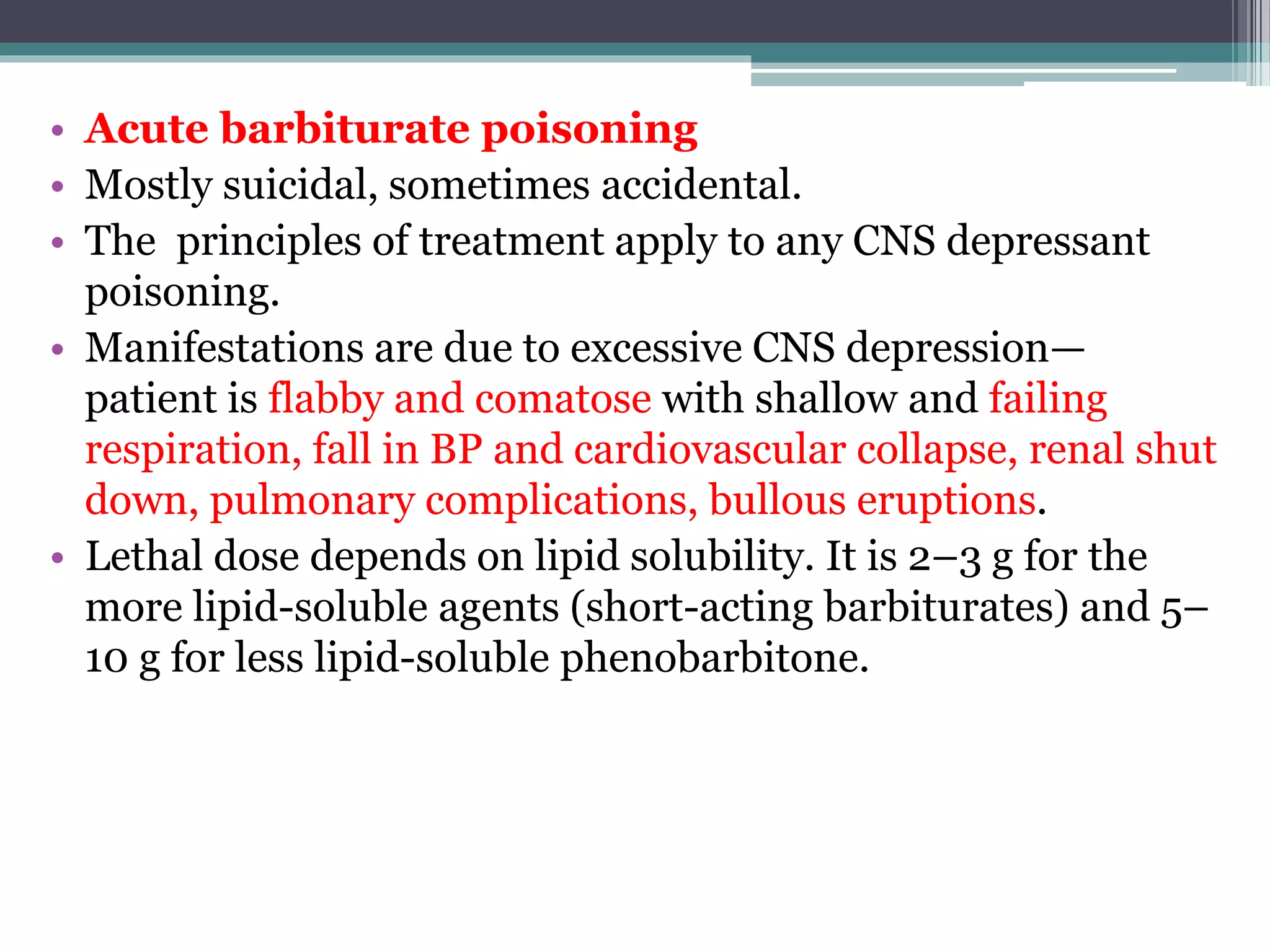 • Acute barbiturate poisoning
• Mostly suicidal, sometimes accidental.
• The principles of treatment apply to any CNS depressant
poisoning.
• Manifestations are due to excessive CNS depression—
patient is flabby and comatose with shallow and failing
respiration, fall in BP and cardiovascular collapse, renal shut
down, pulmonary complications, bullous eruptions.
• Lethal dose depends on lipid solubility. It is 2–3 g for the
more lipid-soluble agents (short-acting barbiturates) and 5–
10 g for less lipid-soluble phenobarbitone.
 