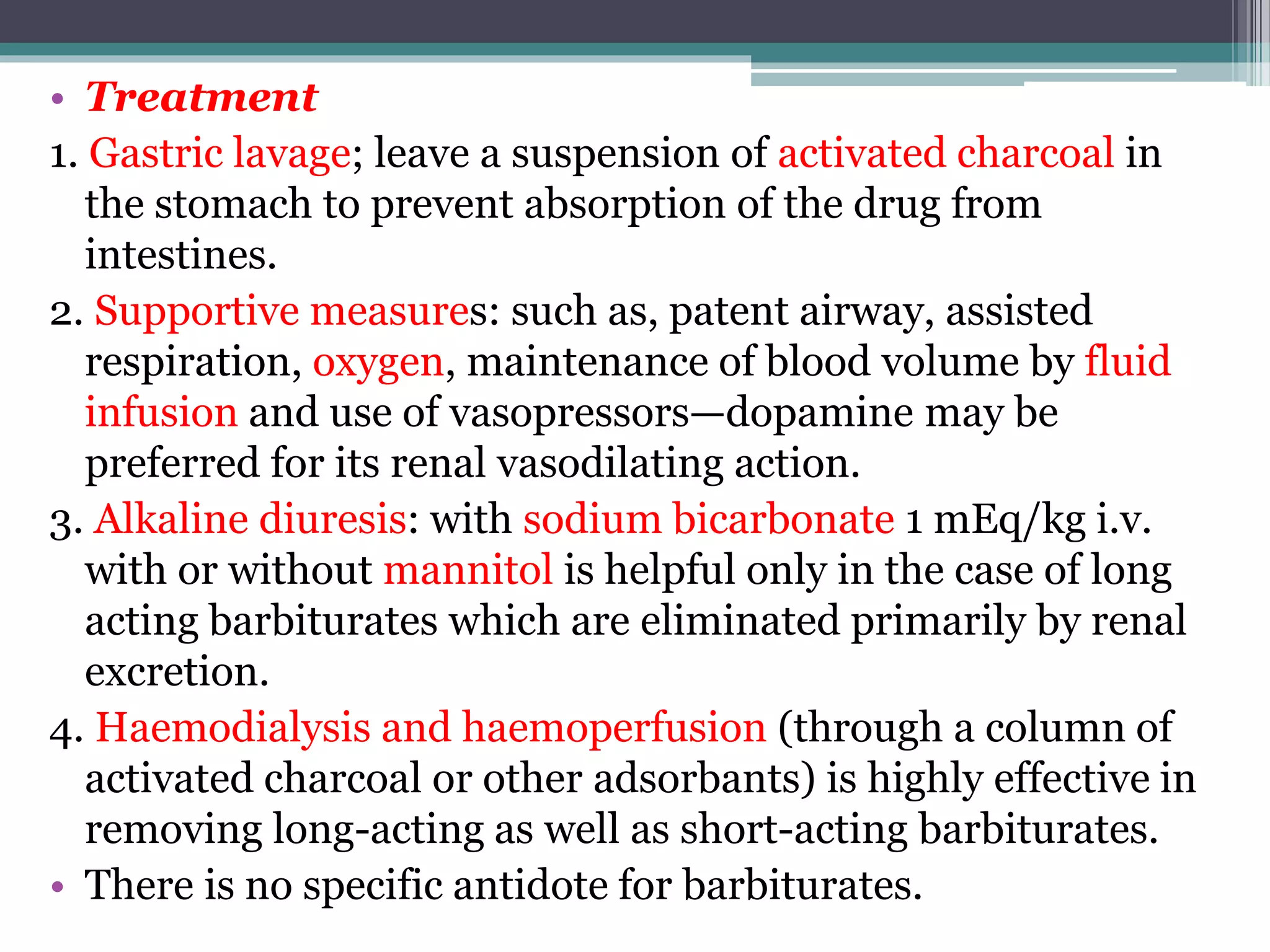 • Treatment
1. Gastric lavage; leave a suspension of activated charcoal in
the stomach to prevent absorption of the drug from
intestines.
2. Supportive measures: such as, patent airway, assisted
respiration, oxygen, maintenance of blood volume by fluid
infusion and use of vasopressors—dopamine may be
preferred for its renal vasodilating action.
3. Alkaline diuresis: with sodium bicarbonate 1 mEq/kg i.v.
with or without mannitol is helpful only in the case of long
acting barbiturates which are eliminated primarily by renal
excretion.
4. Haemodialysis and haemoperfusion (through a column of
activated charcoal or other adsorbants) is highly effective in
removing long-acting as well as short-acting barbiturates.
• There is no specific antidote for barbiturates.
 