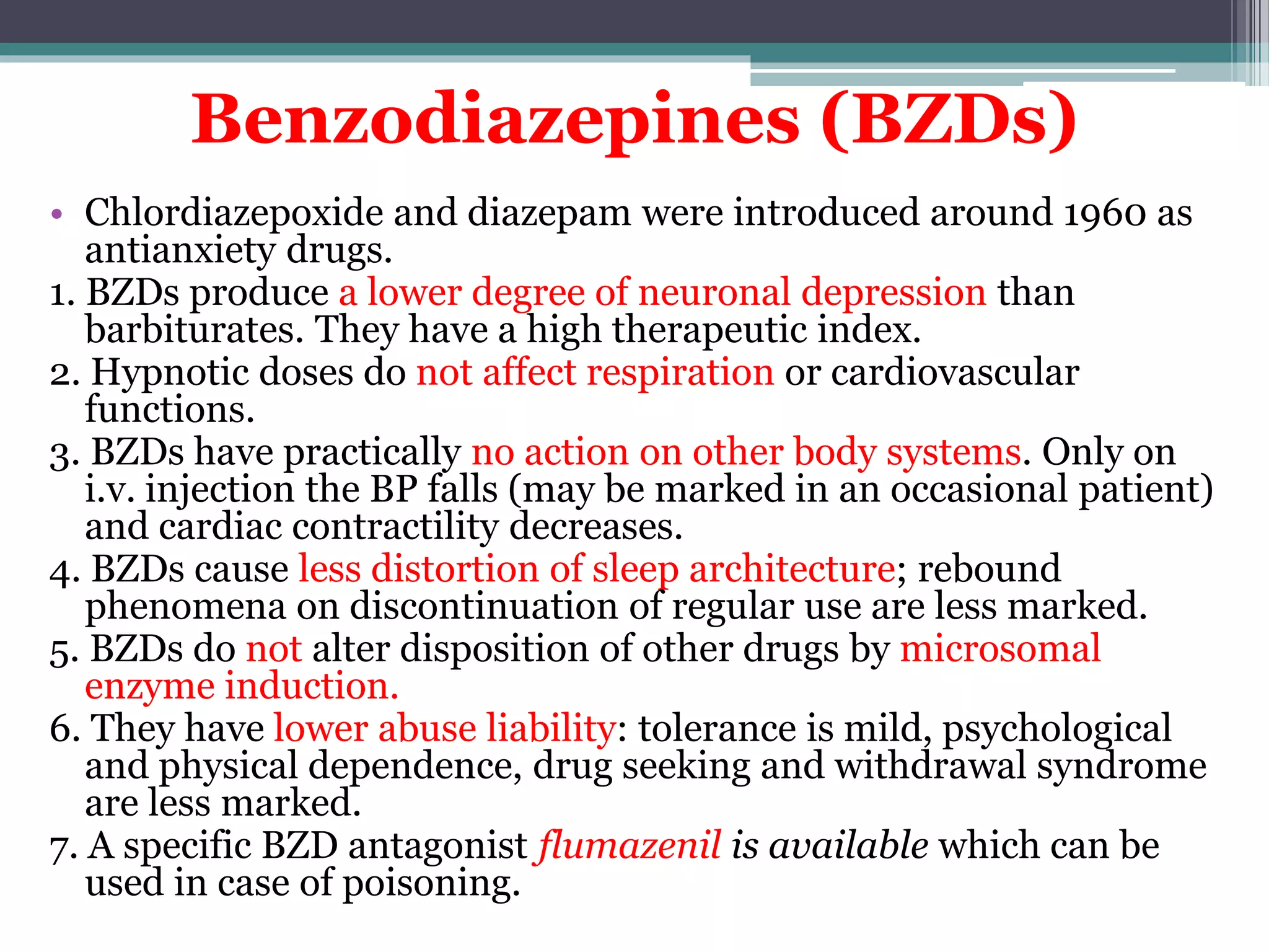 Benzodiazepines (BZDs)
• Chlordiazepoxide and diazepam were introduced around 1960 as
antianxiety drugs.
1. BZDs produce a lower degree of neuronal depression than
barbiturates. They have a high therapeutic index.
2. Hypnotic doses do not affect respiration or cardiovascular
functions.
3. BZDs have practically no action on other body systems. Only on
i.v. injection the BP falls (may be marked in an occasional patient)
and cardiac contractility decreases.
4. BZDs cause less distortion of sleep architecture; rebound
phenomena on discontinuation of regular use are less marked.
5. BZDs do not alter disposition of other drugs by microsomal
enzyme induction.
6. They have lower abuse liability: tolerance is mild, psychological
and physical dependence, drug seeking and withdrawal syndrome
are less marked.
7. A specific BZD antagonist flumazenil is available which can be
used in case of poisoning.
 