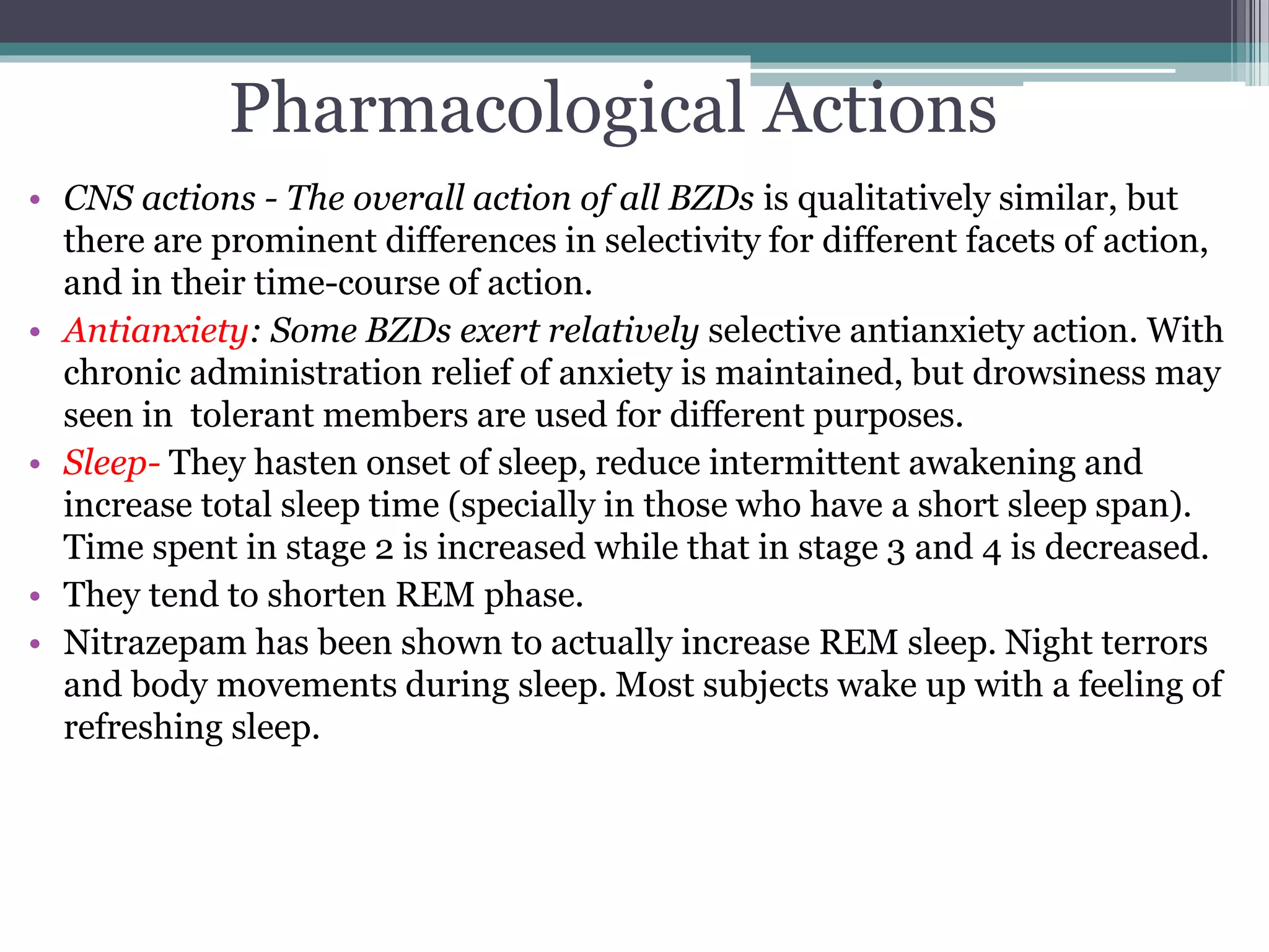 Pharmacological Actions
• CNS actions - The overall action of all BZDs is qualitatively similar, but
there are prominent differences in selectivity for different facets of action,
and in their time-course of action.
• Antianxiety: Some BZDs exert relatively selective antianxiety action. With
chronic administration relief of anxiety is maintained, but drowsiness may
seen in tolerant members are used for different purposes.
• Sleep- They hasten onset of sleep, reduce intermittent awakening and
increase total sleep time (specially in those who have a short sleep span).
Time spent in stage 2 is increased while that in stage 3 and 4 is decreased.
• They tend to shorten REM phase.
• Nitrazepam has been shown to actually increase REM sleep. Night terrors
and body movements during sleep. Most subjects wake up with a feeling of
refreshing sleep.
 
