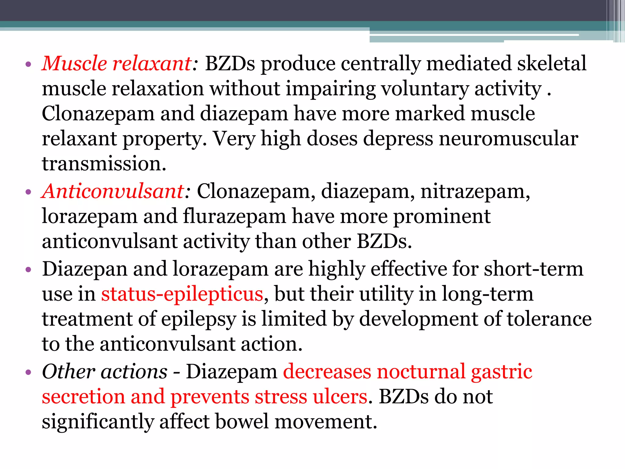 • Muscle relaxant: BZDs produce centrally mediated skeletal
muscle relaxation without impairing voluntary activity .
Clonazepam and diazepam have more marked muscle
relaxant property. Very high doses depress neuromuscular
transmission.
• Anticonvulsant: Clonazepam, diazepam, nitrazepam,
lorazepam and flurazepam have more prominent
anticonvulsant activity than other BZDs.
• Diazepan and lorazepam are highly effective for short-term
use in status-epilepticus, but their utility in long-term
treatment of epilepsy is limited by development of tolerance
to the anticonvulsant action.
• Other actions - Diazepam decreases nocturnal gastric
secretion and prevents stress ulcers. BZDs do not
significantly affect bowel movement.
 