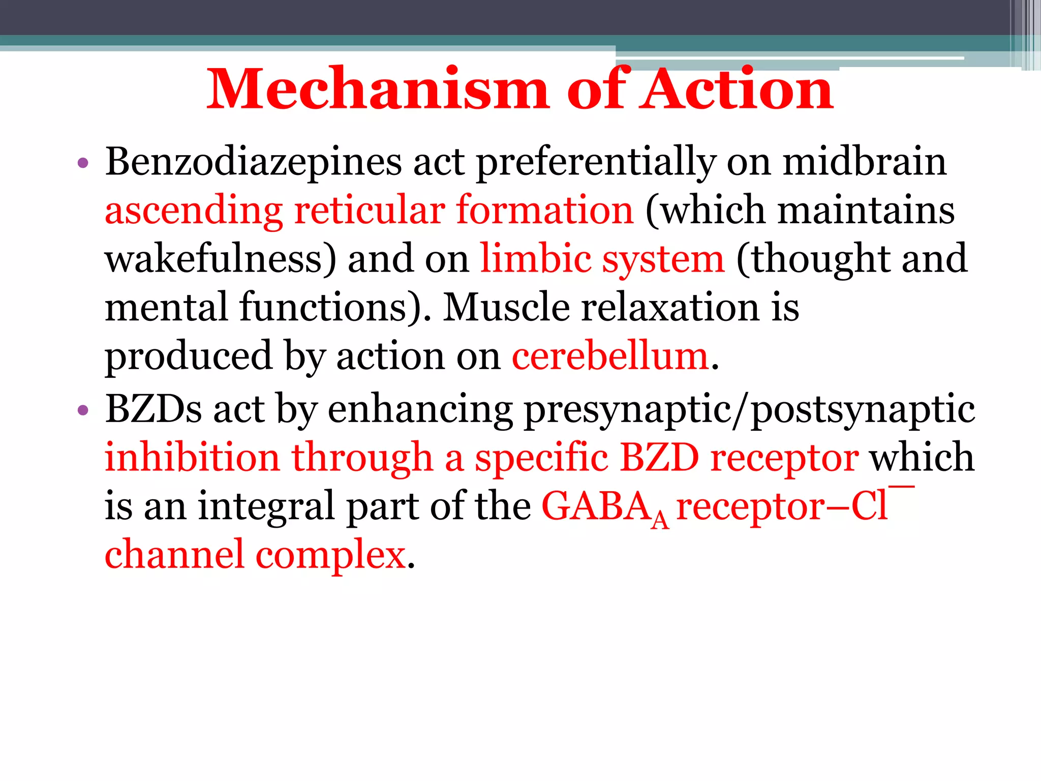 Mechanism of Action
• Benzodiazepines act preferentially on midbrain
ascending reticular formation (which maintains
wakefulness) and on limbic system (thought and
mental functions). Muscle relaxation is
produced by action on cerebellum.
• BZDs act by enhancing presynaptic/postsynaptic
inhibition through a specific BZD receptor which
is an integral part of the GABAA receptor–Cl¯
channel complex.
 