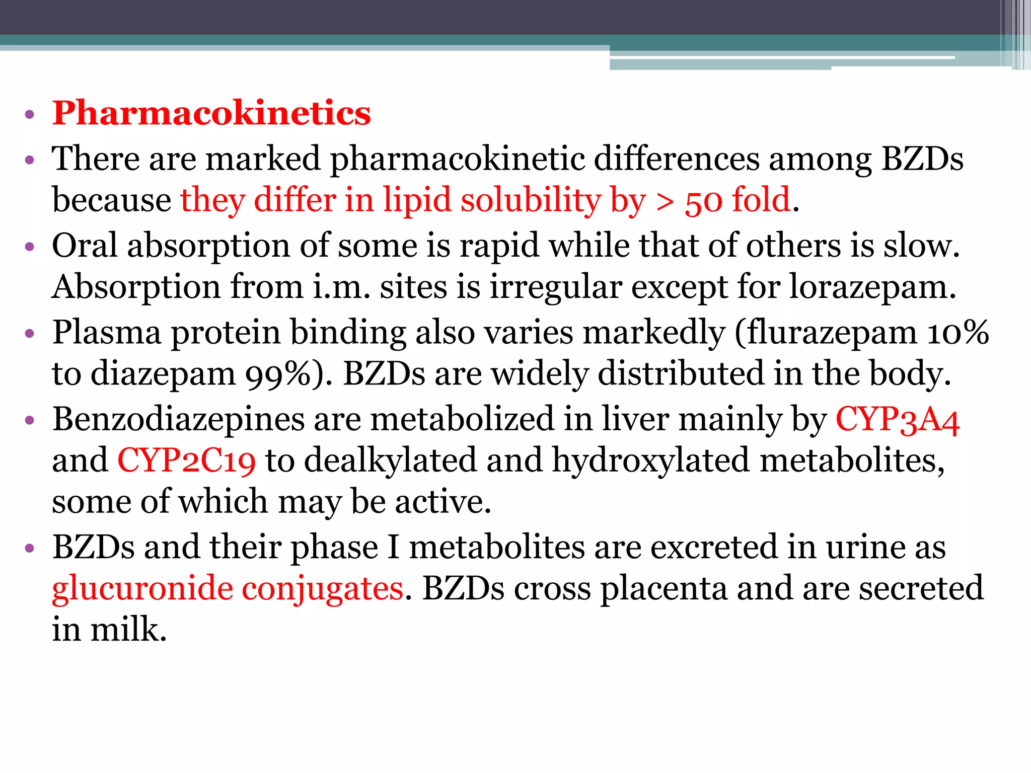 • Pharmacokinetics
• There are marked pharmacokinetic differences among BZDs
because they differ in lipid solubility by > 50 fold.
• Oral absorption of some is rapid while that of others is slow.
Absorption from i.m. sites is irregular except for lorazepam.
• Plasma protein binding also varies markedly (flurazepam 10%
to diazepam 99%). BZDs are widely distributed in the body.
• Benzodiazepines are metabolized in liver mainly by CYP3A4
and CYP2C19 to dealkylated and hydroxylated metabolites,
some of which may be active.
• BZDs and their phase I metabolites are excreted in urine as
glucuronide conjugates. BZDs cross placenta and are secreted
in milk.
 
