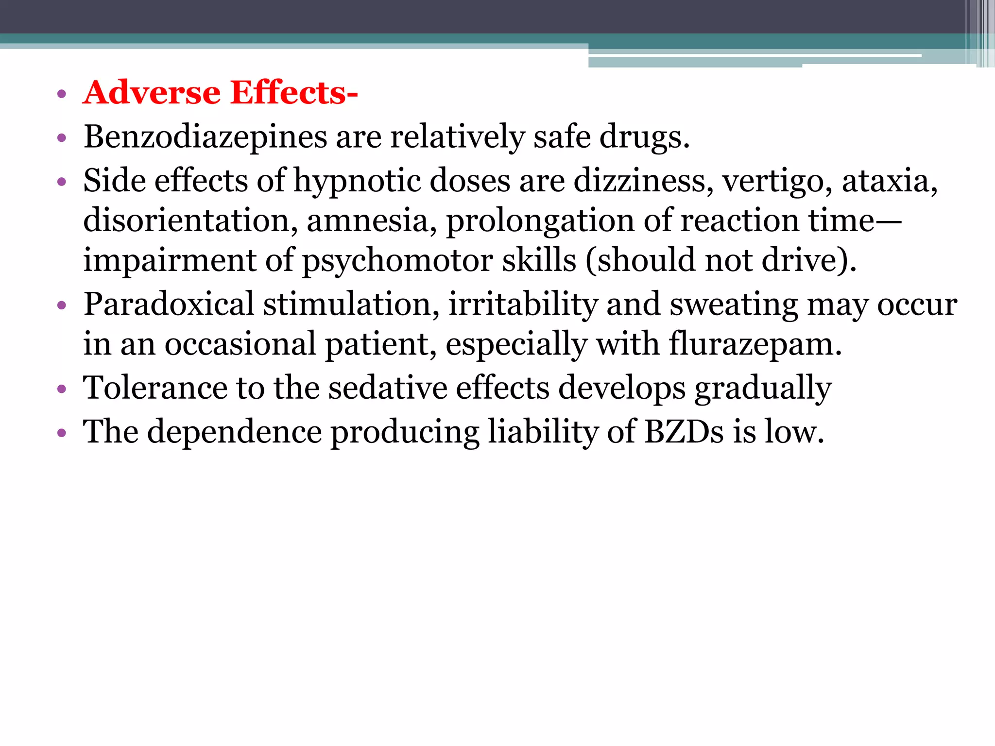 • Adverse Effects-
• Benzodiazepines are relatively safe drugs.
• Side effects of hypnotic doses are dizziness, vertigo, ataxia,
disorientation, amnesia, prolongation of reaction time—
impairment of psychomotor skills (should not drive).
• Paradoxical stimulation, irritability and sweating may occur
in an occasional patient, especially with flurazepam.
• Tolerance to the sedative effects develops gradually
• The dependence producing liability of BZDs is low.
 