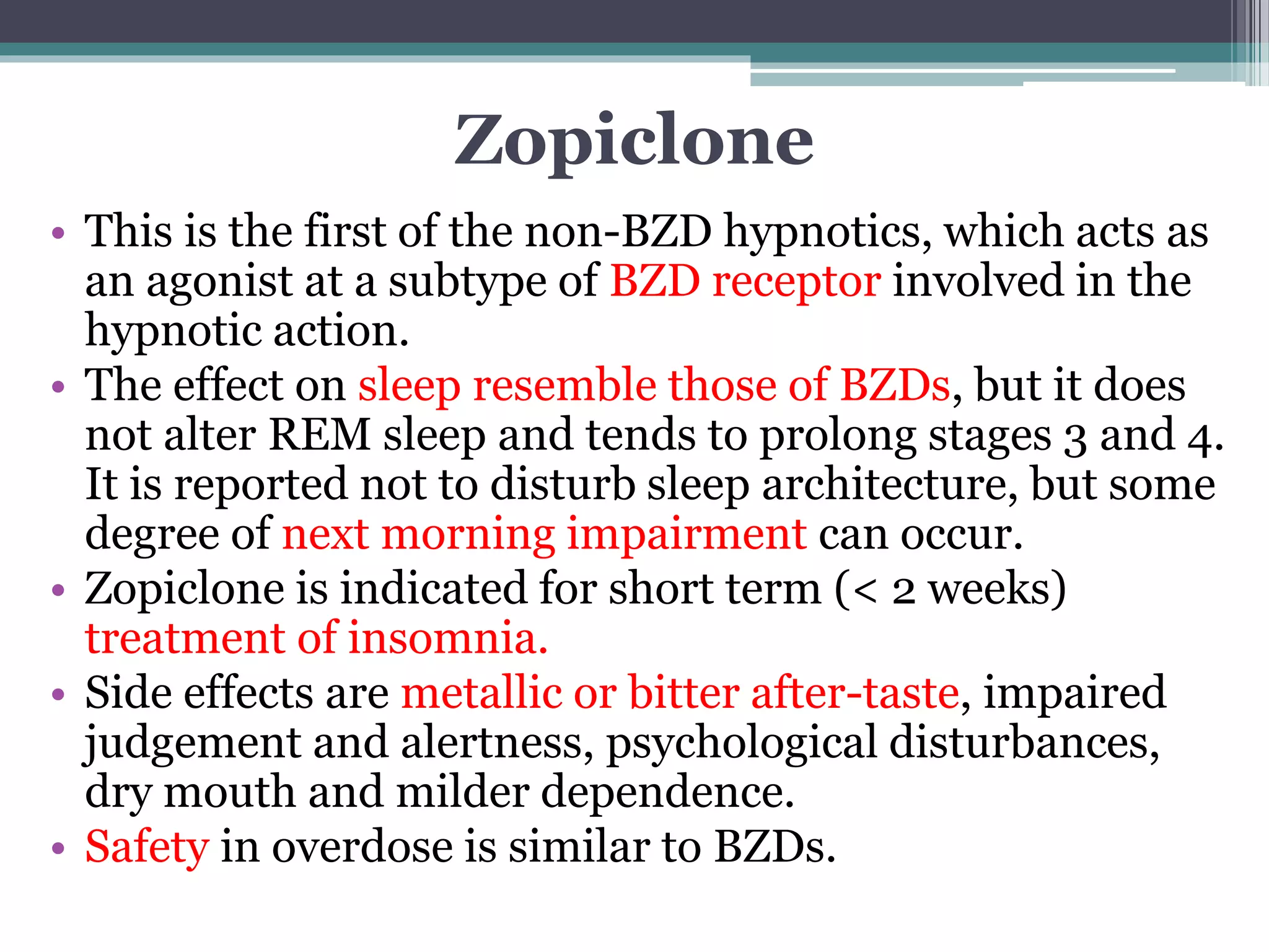 Zopiclone
• This is the first of the non-BZD hypnotics, which acts as
an agonist at a subtype of BZD receptor involved in the
hypnotic action.
• The effect on sleep resemble those of BZDs, but it does
not alter REM sleep and tends to prolong stages 3 and 4.
It is reported not to disturb sleep architecture, but some
degree of next morning impairment can occur.
• Zopiclone is indicated for short term (< 2 weeks)
treatment of insomnia.
• Side effects are metallic or bitter after-taste, impaired
judgement and alertness, psychological disturbances,
dry mouth and milder dependence.
• Safety in overdose is similar to BZDs.
 