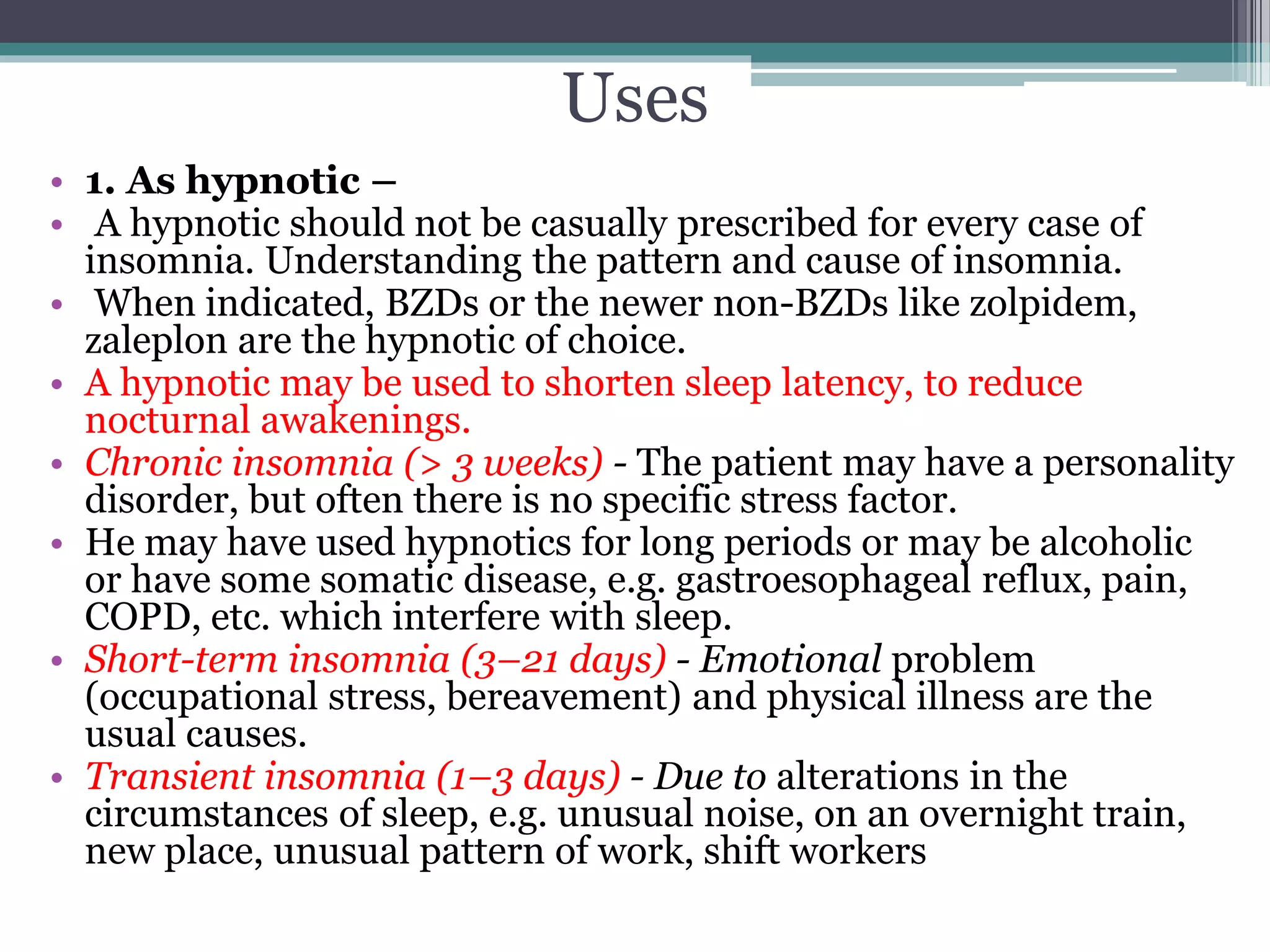 Uses
• 1. As hypnotic –
• A hypnotic should not be casually prescribed for every case of
insomnia. Understanding the pattern and cause of insomnia.
• When indicated, BZDs or the newer non-BZDs like zolpidem,
zaleplon are the hypnotic of choice.
• A hypnotic may be used to shorten sleep latency, to reduce
nocturnal awakenings.
• Chronic insomnia (> 3 weeks) - The patient may have a personality
disorder, but often there is no specific stress factor.
• He may have used hypnotics for long periods or may be alcoholic
or have some somatic disease, e.g. gastroesophageal reflux, pain,
COPD, etc. which interfere with sleep.
• Short-term insomnia (3–21 days) - Emotional problem
(occupational stress, bereavement) and physical illness are the
usual causes.
• Transient insomnia (1–3 days) - Due to alterations in the
circumstances of sleep, e.g. unusual noise, on an overnight train,
new place, unusual pattern of work, shift workers
 