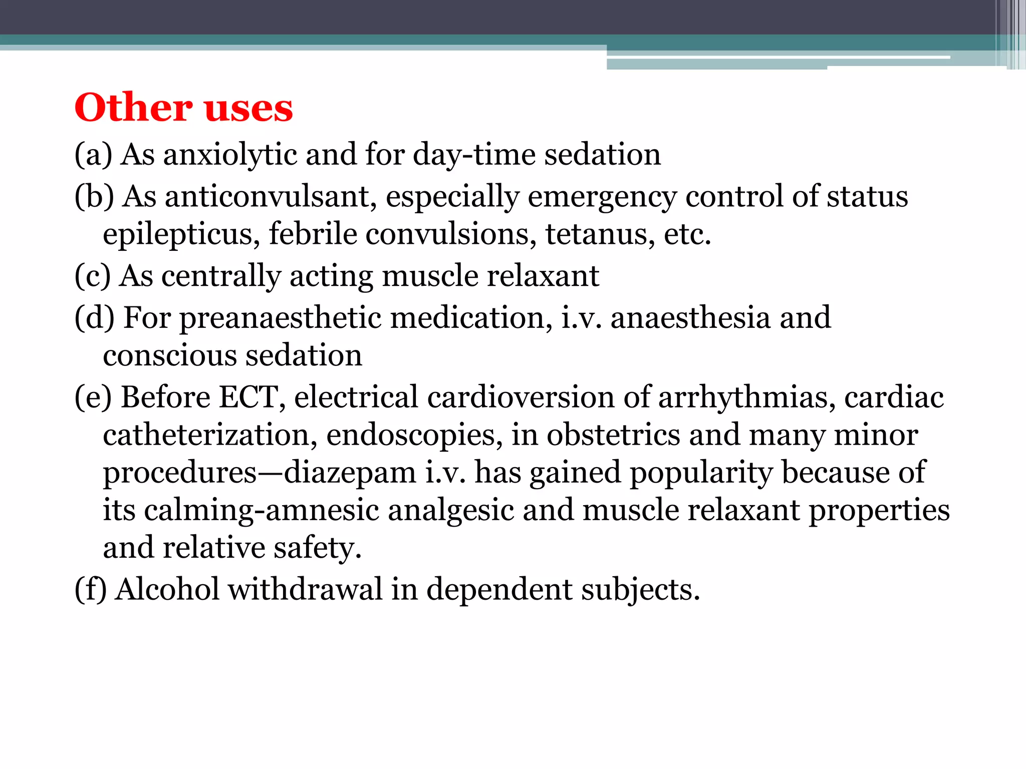 Other uses
(a) As anxiolytic and for day-time sedation
(b) As anticonvulsant, especially emergency control of status
epilepticus, febrile convulsions, tetanus, etc.
(c) As centrally acting muscle relaxant
(d) For preanaesthetic medication, i.v. anaesthesia and
conscious sedation
(e) Before ECT, electrical cardioversion of arrhythmias, cardiac
catheterization, endoscopies, in obstetrics and many minor
procedures—diazepam i.v. has gained popularity because of
its calming-amnesic analgesic and muscle relaxant properties
and relative safety.
(f) Alcohol withdrawal in dependent subjects.
 