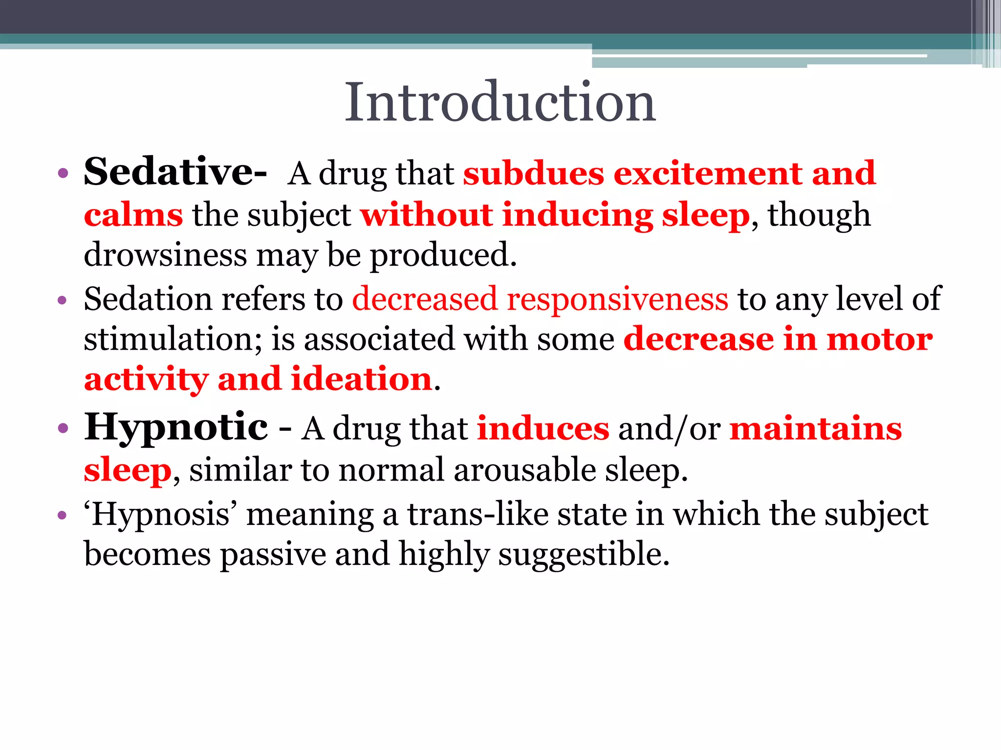 Introduction
• Sedative- A drug that subdues excitement and
calms the subject without inducing sleep, though
drowsiness may be produced.
• Sedation refers to decreased responsiveness to any level of
stimulation; is associated with some decrease in motor
activity and ideation.
• Hypnotic - A drug that induces and/or maintains
sleep, similar to normal arousable sleep.
• ‘Hypnosis’ meaning a trans-like state in which the subject
becomes passive and highly suggestible.
 