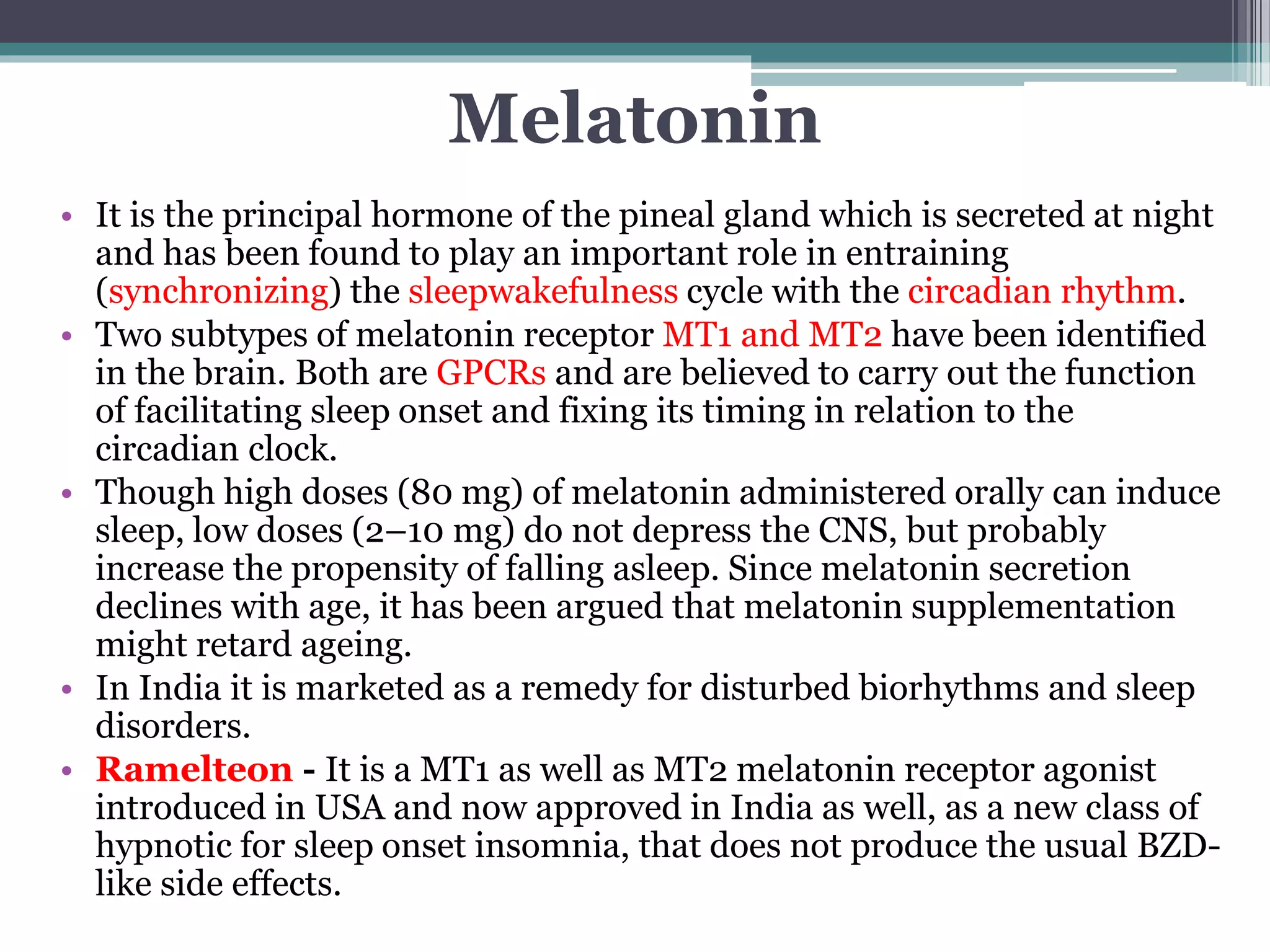 Melatonin
• It is the principal hormone of the pineal gland which is secreted at night
and has been found to play an important role in entraining
(synchronizing) the sleepwakefulness cycle with the circadian rhythm.
• Two subtypes of melatonin receptor MT1 and MT2 have been identified
in the brain. Both are GPCRs and are believed to carry out the function
of facilitating sleep onset and fixing its timing in relation to the
circadian clock.
• Though high doses (80 mg) of melatonin administered orally can induce
sleep, low doses (2–10 mg) do not depress the CNS, but probably
increase the propensity of falling asleep. Since melatonin secretion
declines with age, it has been argued that melatonin supplementation
might retard ageing.
• In India it is marketed as a remedy for disturbed biorhythms and sleep
disorders.
• Ramelteon - It is a MT1 as well as MT2 melatonin receptor agonist
introduced in USA and now approved in India as well, as a new class of
hypnotic for sleep onset insomnia, that does not produce the usual BZD-
like side effects.
 