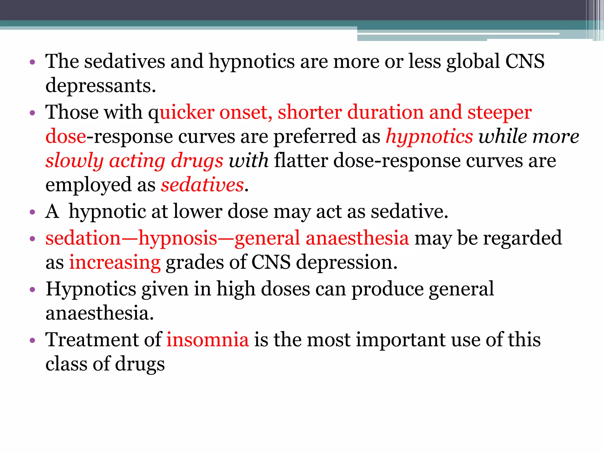• The sedatives and hypnotics are more or less global CNS
depressants.
• Those with quicker onset, shorter duration and steeper
dose-response curves are preferred as hypnotics while more
slowly acting drugs with flatter dose-response curves are
employed as sedatives.
• A hypnotic at lower dose may act as sedative.
• sedation—hypnosis—general anaesthesia may be regarded
as increasing grades of CNS depression.
• Hypnotics given in high doses can produce general
anaesthesia.
• Treatment of insomnia is the most important use of this
class of drugs
 