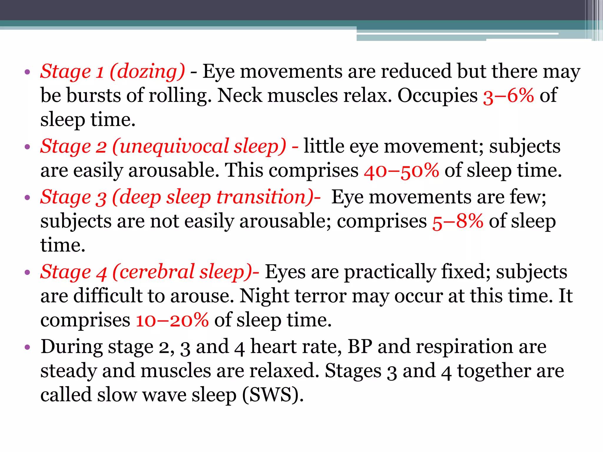 • Stage 1 (dozing) - Eye movements are reduced but there may
be bursts of rolling. Neck muscles relax. Occupies 3–6% of
sleep time.
• Stage 2 (unequivocal sleep) - little eye movement; subjects
are easily arousable. This comprises 40–50% of sleep time.
• Stage 3 (deep sleep transition)- Eye movements are few;
subjects are not easily arousable; comprises 5–8% of sleep
time.
• Stage 4 (cerebral sleep)- Eyes are practically fixed; subjects
are difficult to arouse. Night terror may occur at this time. It
comprises 10–20% of sleep time.
• During stage 2, 3 and 4 heart rate, BP and respiration are
steady and muscles are relaxed. Stages 3 and 4 together are
called slow wave sleep (SWS).
 