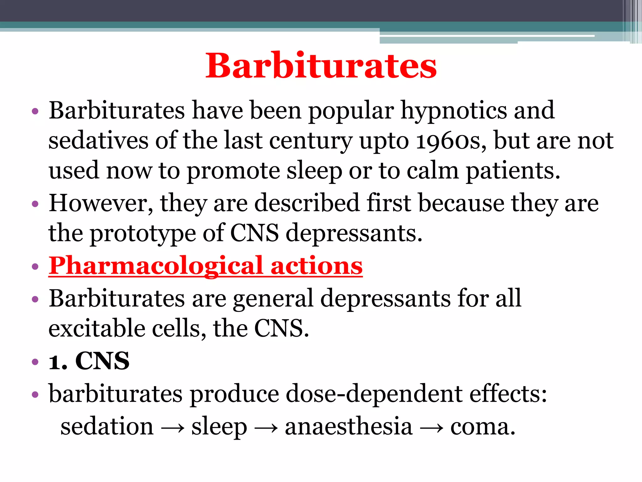 Barbiturates
• Barbiturates have been popular hypnotics and
sedatives of the last century upto 1960s, but are not
used now to promote sleep or to calm patients.
• However, they are described first because they are
the prototype of CNS depressants.
• Pharmacological actions
• Barbiturates are general depressants for all
excitable cells, the CNS.
• 1. CNS
• barbiturates produce dose-dependent effects:
sedation → sleep → anaesthesia → coma.
 