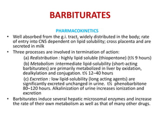 BARBITURATES
PHARMACOKINETICS
• Well absorbed from the g.i. tract, widely distributed in the body; rate
of entry into CNS dependent on lipid solubility; cross placenta and are
secreted in milk
• Three processes are involved in termination of action:
(a) Redistribution : highly lipid soluble (thiopentone) (t½ 9 hours)
(b) Metabolism :intermediate lipid-solubility (short-acting
barbiturates) are primarily metabolized in liver by oxidation,
dealkylation and conjugation. t½ 12–40 hours
(c) Excretion : low lipid-solubility (long acting agents) are
significantly excreted unchanged in urine. t½ phenobarbitone
80–120 hours. Alkalinization of urine increases ionization and
excretion
• Barbiturates induce several hepatic microsomal enzymes and increase
the rate of their own metabolism as well as that of many other drugs.
 