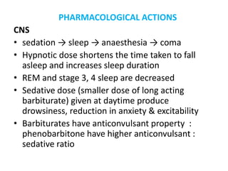 PHARMACOLOGICAL ACTIONS
CNS
• sedation → sleep → anaesthesia → coma
• Hypnotic dose shortens the time taken to fall
asleep and increases sleep duration
• REM and stage 3, 4 sleep are decreased
• Sedative dose (smaller dose of long acting
barbiturate) given at daytime produce
drowsiness, reduction in anxiety & excitability
• Barbiturates have anticonvulsant property :
phenobarbitone have higher anticonvulsant :
sedative ratio
 