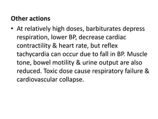 Other actions
• At relatively high doses, barbiturates depress
respiration, lower BP, decrease cardiac
contractility & heart rate, but reflex
tachycardia can occur due to fall in BP. Muscle
tone, bowel motility & urine output are also
reduced. Toxic dose cause respiratory failure &
cardiovascular collapse.
 