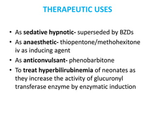 THERAPEUTIC USES
• As sedative hypnotic- superseded by BZDs
• As anaesthetic- thiopentone/methohexitone
iv as inducing agent
• As anticonvulsant- phenobarbitone
• To treat hyperbilirubinemia of neonates as
they increase the activity of glucuronyl
transferase enzyme by enzymatic induction
 