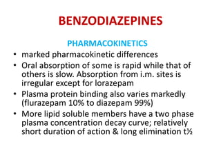 BENZODIAZEPINES
PHARMACOKINETICS
• marked pharmacokinetic differences
• Oral absorption of some is rapid while that of
others is slow. Absorption from i.m. sites is
irregular except for lorazepam
• Plasma protein binding also varies markedly
(flurazepam 10% to diazepam 99%)
• More lipid soluble members have a two phase
plasma concentration decay curve; relatively
short duration of action & long elimination t½
 