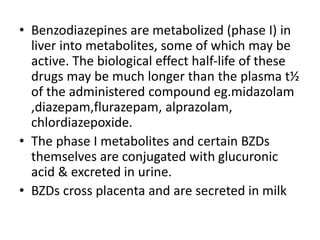 • Benzodiazepines are metabolized (phase I) in
liver into metabolites, some of which may be
active. The biological effect half-life of these
drugs may be much longer than the plasma t½
of the administered compound eg.midazolam
,diazepam,flurazepam, alprazolam,
chlordiazepoxide.
• The phase I metabolites and certain BZDs
themselves are conjugated with glucuronic
acid & excreted in urine.
• BZDs cross placenta and are secreted in milk
 