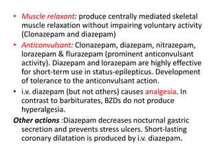 • Muscle relaxant: produce centrally mediated skeletal
muscle relaxation without impairing voluntary activity
(Clonazepam and diazepam)
• Anticonvulsant: Clonazepam, diazepam, nitrazepam,
lorazepam & flurazepam (prominent anticonvulsant
activity). Diazepam and lorazepam are highly effective
for short-term use in status-epilepticus. Development
of tolerance to the anticonvulsant action.
• i.v. diazepam (but not others) causes analgesia. In
contrast to barbiturates, BZDs do not produce
hyperalgesia.
Other actions :Diazepam decreases nocturnal gastric
secretion and prevents stress ulcers. Short-lasting
coronary dilatation is produced by i.v. diazepam.
 