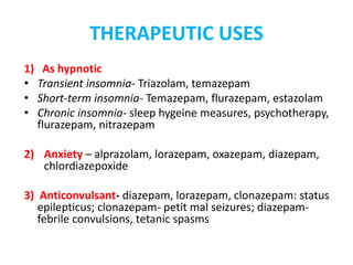 THERAPEUTIC USES
1) As hypnotic
• Transient insomnia- Triazolam, temazepam
• Short-term insomnia- Temazepam, flurazepam, estazolam
• Chronic insomnia- sleep hygeine measures, psychotherapy,
flurazepam, nitrazepam
2) Anxiety – alprazolam, lorazepam, oxazepam, diazepam,
chlordiazepoxide
3) Anticonvulsant- diazepam, lorazepam, clonazepam: status
epilepticus; clonazepam- petit mal seizures; diazepam-
febrile convulsions, tetanic spasms
 
