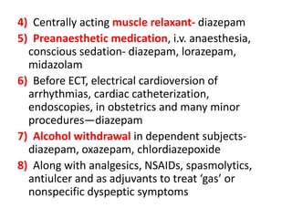 4) Centrally acting muscle relaxant- diazepam
5) Preanaesthetic medication, i.v. anaesthesia,
conscious sedation- diazepam, lorazepam,
midazolam
6) Before ECT, electrical cardioversion of
arrhythmias, cardiac catheterization,
endoscopies, in obstetrics and many minor
procedures—diazepam
7) Alcohol withdrawal in dependent subjects-
diazepam, oxazepam, chlordiazepoxide
8) Along with analgesics, NSAIDs, spasmolytics,
antiulcer and as adjuvants to treat ‘gas’ or
nonspecific dyspeptic symptoms
 