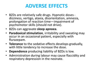 ADVERSE EFFECTS
• BZDs are relatively safe drugs. Hypnotic doses -
dizziness, vertigo, ataxia, disorientation, amnesia,
prolongation of reaction time—impairment of
psychomotor skills (should not drive).
• BZDs can aggravate sleep apnoea.
• Paradoxical stimulation, irritability and sweating may
occur in an occasional patient, especially with
flurazepam.
• Tolerance to the sedative effects develops gradually,
with little tendency to increase the dose.
• Dependence producing liability of BZDs is low.
• Administration during labour may cause flaccidity and
respiratory depression in the neonate.
 