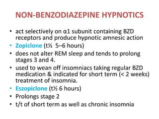 NON-BENZODIAZEPINE HYPNOTICS
• act selectively on α1 subunit containing BZD
receptors and produce hypnotic amnesic action
• Zopiclone (t½ 5–6 hours)
• does not alter REM sleep and tends to prolong
stages 3 and 4.
• used to wean off insomniacs taking regular BZD
medication & indicated for short term (< 2 weeks)
treatment of insomnia.
• Eszopiclone (t½ 6 hours)
• Prolongs stage 2
• t/t of short term as well as chronic insomnia
 