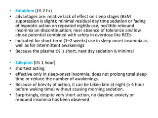 • Zolpidem (t½ 2 hr)
• advantages are: relative lack of effect on sleep stages (REM
suppression is slight); minimal residual day time sedation or fading
of hypnotic action on repeated nightly use; no/little rebound
insomnia on discontinuation; near absence of tolerance and low
abuse potential combined with safety in overdose like BZDs
• indicated for short-term (1–2 weeks) use in sleep onset insomnia as
well as for intermittent awakenings
• Because the plasma t½ is short, next day sedation is minimal
• Zaleplon (t½ 1 hour)
• shortest acting
• effective only in sleep-onset insomnia; does not prolong total sleep
time or reduce the number of awakenings.
• Because of brevity of action, it can be taken late at night (> 4 hour
before waking time) without causing morning sedation.
• Surprisingly, despite very short action, no daytime anxiety or
rebound insomnia has been observed
 