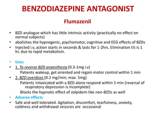 BENZODIAZEPINE ANTAGONIST
Flumazenil
• BZD analogue which has little intrinsic activity (practically no effect on
normal subjects)
• abolishes the hypnogenic, psychomotor, cognitive and EEG effects of BZDs
• Injected i.v, action starts in seconds & lasts for 1-2hrs. Elimination t½ is 1
hr, due to rapid metabolism.
• Uses
• 1. To reverse BZD anaesthesia (0.3-1mg i.v)
Patients wakeup, get oriented and regain motor control within 1 min
• 2. BZD overdose (0.2 mg/min; max. 5mg)
Patients intoxicated with a BZD alone respond within 5 min (reversal of
respiratory depression is incomplete)
Blocks the hypnotic effect of zolpidem-like non-BZDs as well
• Adverse effects
• Safe and well tolerated. Agitation, discomfort, tearfulness, anxiety,
coldness and withdrawal seizures are occasional
 