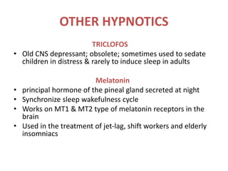 OTHER HYPNOTICS
TRICLOFOS
• Old CNS depressant; obsolete; sometimes used to sedate
children in distress & rarely to induce sleep in adults
Melatonin
• principal hormone of the pineal gland secreted at night
• Synchronize sleep wakefulness cycle
• Works on MT1 & MT2 type of melatonin receptors in the
brain
• Used in the treatment of jet-lag, shift workers and elderly
insomniacs
 