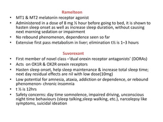 Ramelteon
• MT1 & MT2 melatonin receptor agonist
• Administered in a dose of 8 mg ½ hour before going to bed, it is shown to
hasten sleep onset as well as increase sleep duration, without causing
next morning sedation or impairment
• No rebound phenomenon, dependence seen so far
• Extensive first pass metabolism in liver; elimination t½ is 1–3 hours
Suvorexant
• First member of novel class –’dual orexin receptor antagonists’ (DORAs)
• Acts on OX1R & OX2R orexin receptors
• Hasten sleep onset, help sleep maintenance & increase total sleep time;
next day residual effects are nil with low dose(10mg)
• Low potential for amnesia, ataxia, addiction or dependence, or rebound
phenomenon- chronic insomnia
• t ½ is 12hrs
• Safety concerns: day time somnolence, impaired driving, unconscious
night time behaviours (sleep talking,sleep walking, etc.), narcolepsy like
symptoms, suicidal ideation
 