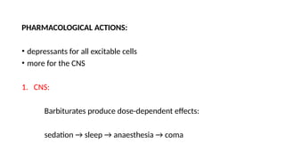 PHARMACOLOGICAL ACTIONS:
• depressants for all excitable cells
• more for the CNS
1. CNS:
Barbiturates produce dose-dependent effects:
sedation → sleep → anaesthesia → coma
 