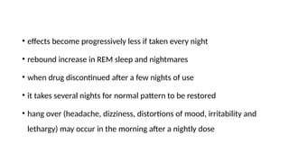 • effects become progressively less if taken every night
• rebound increase in REM sleep and nightmares
• when drug discontinued after a few nights of use
• it takes several nights for normal pattern to be restored
• hang over (headache, dizziness, distortions of mood, irritability and
lethargy) may occur in the morning after a nightly dose
 