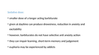 Sedative dose:
• smaller dose of a longer acting barbiturate
• given at daytime can produce drowsiness, reduction in anxiety and
excitability
• however, barbiturates do not have selective anti anxiety action
• they can impair learning, short-term memory and judgement
• euphoria may be experienced by addicts
 