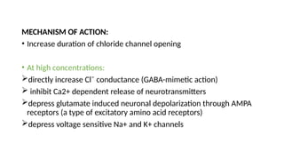 MECHANISM OF ACTION:
• Increase duration of chloride channel opening
• At high concentrations:
directly increase Cl¯ conductance (GABA-mimetic action)
 inhibit Ca2+ dependent release of neurotransmitters
depress glutamate induced neuronal depolarization through AMPA
receptors (a type of excitatory amino acid receptors)
depress voltage sensitive Na+ and K+ channels
 
