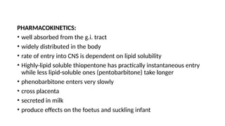 PHARMACOKINETICS:
• well absorbed from the g.i. tract
• widely distributed in the body
• rate of entry into CNS is dependent on lipid solubility
• Highly-lipid soluble thiopentone has practically instantaneous entry
while less lipid-soluble ones (pentobarbitone) take longer
• phenobarbitone enters very slowly
• cross placenta
• secreted in milk
• produce effects on the foetus and suckling infant
 
