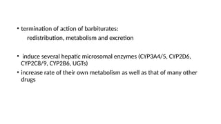 • termination of action of barbiturates:
redistribution, metabolism and excretion
• induce several hepatic microsomal enzymes (CYP3A4/5, CYP2D6,
CYP2C8/9, CYP2B6, UGTs)
• increase rate of their own metabolism as well as that of many other
drugs
 