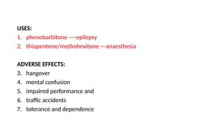 USES:
1. phenobarbitone ----epilepsy
2. thiopentone/methohexitone ---anaesthesia
ADVERSE EFFECTS:
3. hangover
4. mental confusion
5. impaired performance and
6. traffic accidents
7. tolerance and dependence
 
