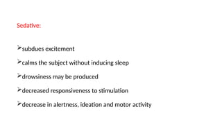 Sedative:
subdues excitement
calms the subject without inducing sleep
drowsiness may be produced
decreased responsiveness to stimulation
decrease in alertness, ideation and motor activity
 