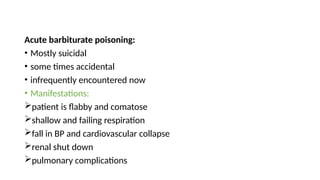 Acute barbiturate poisoning:
• Mostly suicidal
• some times accidental
• infrequently encountered now
• Manifestations:
patient is flabby and comatose
shallow and failing respiration
fall in BP and cardiovascular collapse
renal shut down
pulmonary complications
 