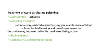 Treatment of Acute barbiturate poisoning:
• Gastric lavage----activated
• Supportive measures:
patent airway, assisted respiration, oxygen, maintenance of blood
volume by fluid infusion and use of vasopressors—
dopamine may be preferred for its renal vasodilating action
• Alkaline diuresis
• Haemodialysis and haemoperfusion
 