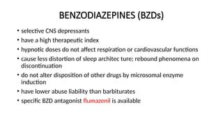 BENZODIAZEPINES (BZDs)
• selective CNS depressants
• have a high therapeutic index
• hypnotic doses do not affect respiration or cardiovascular functions
• cause less distortion of sleep architec ture; rebound phenomena on
discontinuation
• do not alter disposition of other drugs by microsomal enzyme
induction
• have lower abuse liability than barbiturates
• specific BZD antagonist flumazenil is available
 