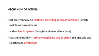 MECHANISM OF ACTION:
• act preferentially on midbrain ascending reticular formation (which
maintains wakefulness)
• and on limbic system (thought and mental functions)
• Muscle relaxation----primary medullary site of action and ataxia is due
to action on cerebellum
 