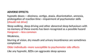 ADVERSE EFFECTS:
hypnotic doses----dizziness, vertigo, ataxia, disorientation, amnesia,
prolongation of reaction time—impairment of psychomotor skills
(should not drive)
Sleep walking, sleep driving and other abnormal sleep behaviours with
no memory of these events has been recognized as a possible hazard
Hangover----less common
Weakness,
blurring of vision, dry mouth and urinary incontinence are sometimes
complained
Older individuals--more susceptible to psychomotor side effects
Like any hypnotic, BZDs can aggravate sleep apnoea
 