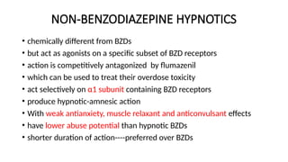 NON-BENZODIAZEPINE HYPNOTICS
• chemically different from BZDs
• but act as agonists on a specific subset of BZD receptors
• action is competitively antagonized by flumazenil
• which can be used to treat their overdose toxicity
• act selectively on α1 subunit containing BZD receptors
• produce hypnotic-amnesic action
• With weak antianxiety, muscle relaxant and anticonvulsant effects
• have lower abuse potential than hypnotic BZDs
• shorter duration of action----preferred over BZDs
 