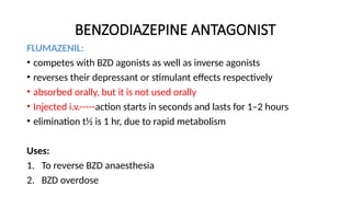 BENZODIAZEPINE ANTAGONIST
FLUMAZENIL:
• competes with BZD agonists as well as inverse agonists
• reverses their depressant or stimulant effects respectively
• absorbed orally, but it is not used orally
• Injected i.v.-----action starts in seconds and lasts for 1–2 hours
• elimination t½ is 1 hr, due to rapid metabolism
Uses:
1. To reverse BZD anaesthesia
2. BZD overdose
 