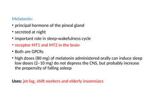 Melatonin:
• principal hormone of the pineal gland
• secreted at night
• important role in sleep-wakefulness cycle
• receptor MT1 and MT2 in the brain
• Both are GPCRs
• high doses (80 mg) of melatonin administered orally can induce sleep
low doses (2–10 mg) do not depress the CNS, but probably increase
the propensity of falling asleep
Uses: jet-lag, shift workers and elderly insomniacs
 