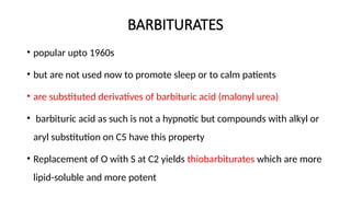BARBITURATES
• popular upto 1960s
• but are not used now to promote sleep or to calm patients
• are substituted derivatives of barbituric acid (malonyl urea)
• barbituric acid as such is not a hypnotic but compounds with alkyl or
aryl substitution on C5 have this property
• Replacement of O with S at C2 yields thiobarbiturates which are more
lipid-soluble and more potent
 